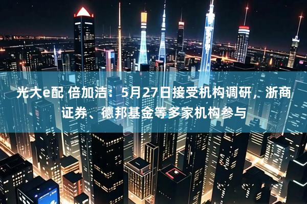 光大e配 倍加洁：5月27日接受机构调研，浙商证券、德邦基金等多家机构参与