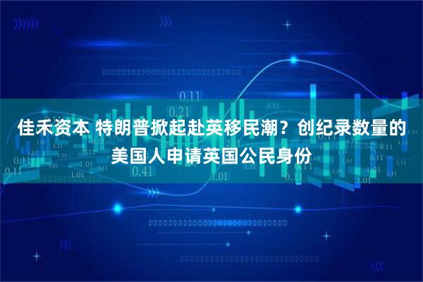 佳禾资本 特朗普掀起赴英移民潮？创纪录数量的美国人申请英国公民身份