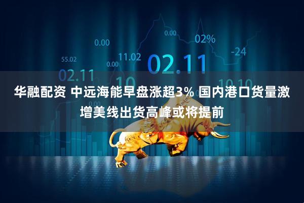 华融配资 中远海能早盘涨超3% 国内港口货量激增美线出货高峰或将提前