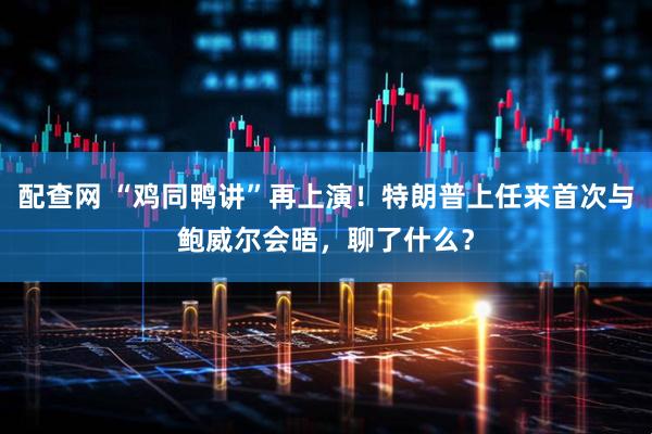 配查网 “鸡同鸭讲”再上演！特朗普上任来首次与鲍威尔会晤，聊了什么？