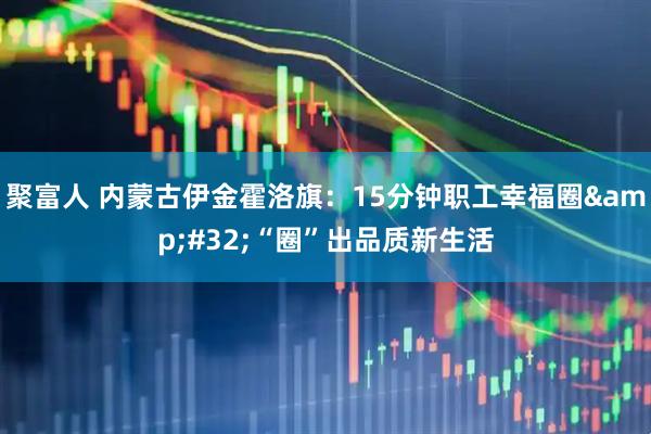 聚富人 内蒙古伊金霍洛旗：15分钟职工幸福圈&#32;“圈”出品质新生活