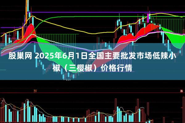 股巢网 2025年6月1日全国主要批发市场低辣小椒（三樱椒）价格行情