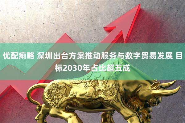 优配痢略 深圳出台方案推动服务与数字贸易发展 目标2030年占比超五成