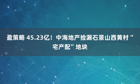 盈策略 45.23亿！中海地产捡漏石景山西黄村“宅产配”地块