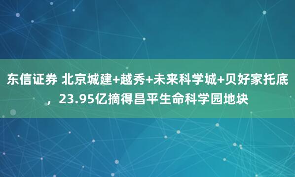 东信证券 北京城建+越秀+未来科学城+贝好家托底，23.95亿摘得昌平生命科学园地块