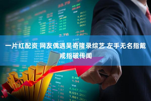 一片红配资 网友偶遇吴奇隆录综艺 左手无名指戴戒指破传闻
