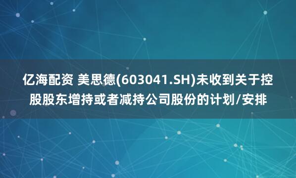 亿海配资 美思德(603041.SH)未收到关于控股股东增持或者减持公司股份的计划/安排
