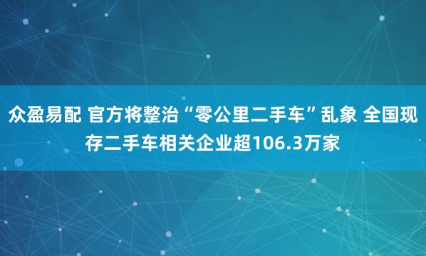 众盈易配 官方将整治“零公里二手车”乱象 全国现存二手车相关企业超106.3万家