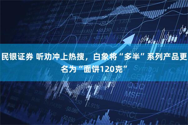 民银证券 听劝冲上热搜，白象将“多半”系列产品更名为“面饼120克”