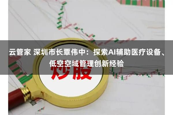 云管家 深圳市长覃伟中：探索AI辅助医疗设备、低空空域管理创新经验
