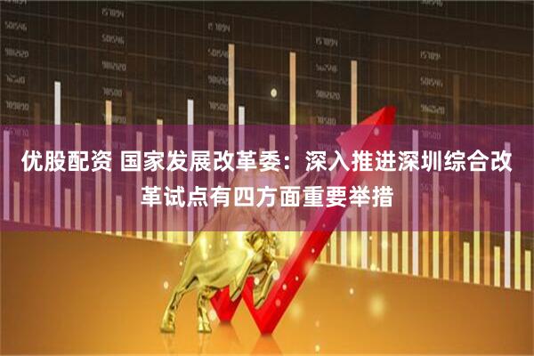 优股配资 国家发展改革委：深入推进深圳综合改革试点有四方面重要举措