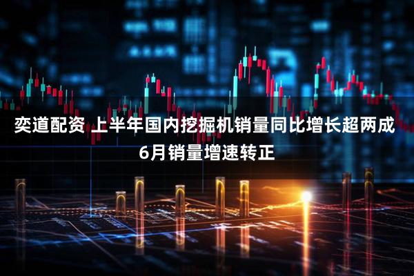 奕道配资 上半年国内挖掘机销量同比增长超两成 6月销量增速转正
