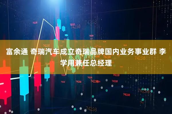 富余通 奇瑞汽车成立奇瑞品牌国内业务事业群 李学用兼任总经理