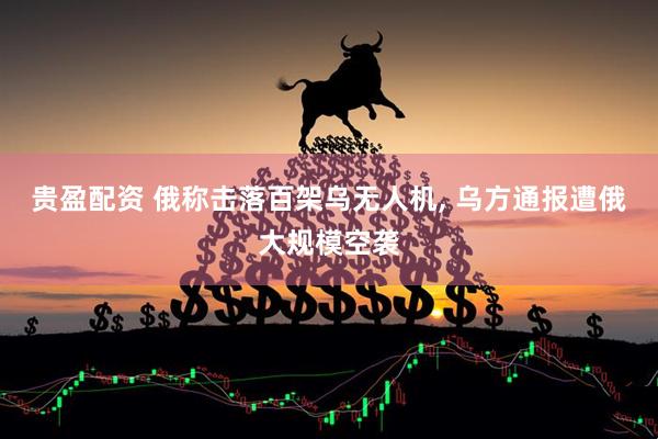 贵盈配资 俄称击落百架乌无人机, 乌方通报遭俄大规模空袭