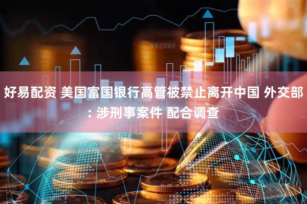 好易配资 美国富国银行高管被禁止离开中国 外交部: 涉刑事案件 配合调查