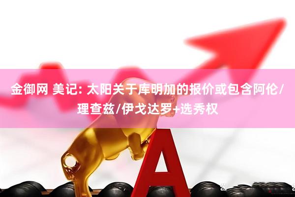 金御网 美记: 太阳关于库明加的报价或包含阿伦/理查兹/伊戈达罗+选秀权
