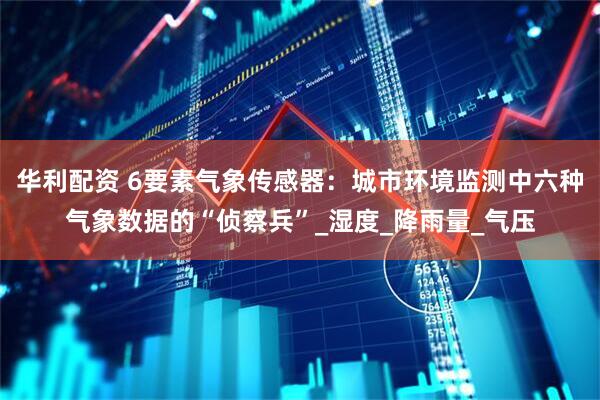 华利配资 6要素气象传感器：城市环境监测中六种气象数据的“侦察兵”_湿度_降雨量_气压