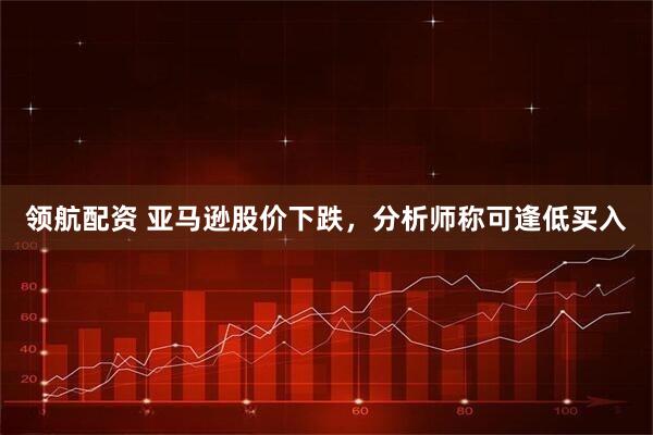 领航配资 亚马逊股价下跌，分析师称可逢低买入