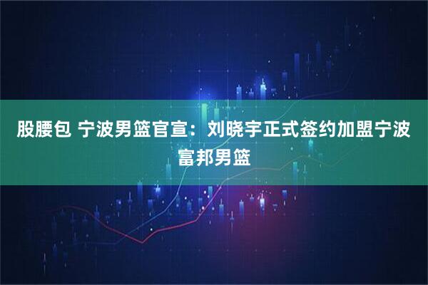 股腰包 宁波男篮官宣：刘晓宇正式签约加盟宁波富邦男篮