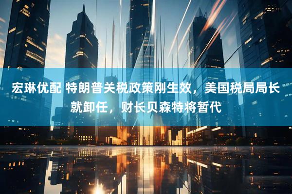 宏琳优配 特朗普关税政策刚生效，美国税局局长就卸任，财长贝森特将暂代