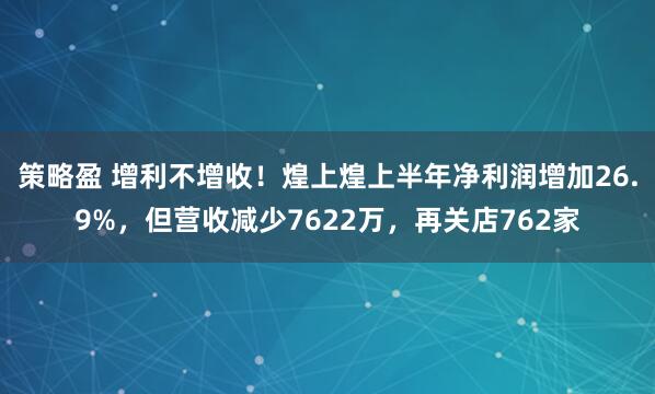 策略盈 增利不增收！煌上煌上半年净利润增加26.9%，但营收减少7622万，再关店762家