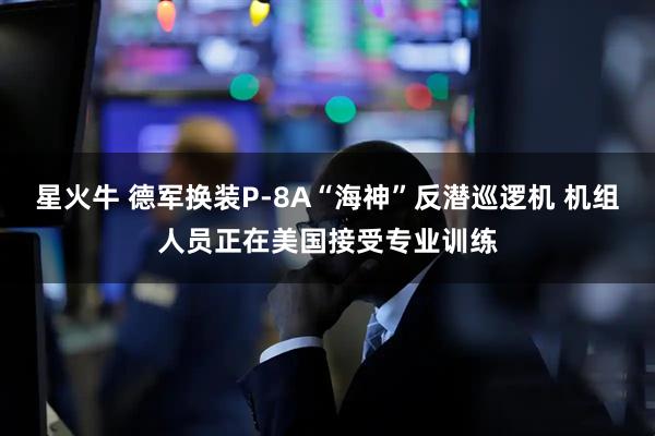 星火牛 德军换装P-8A“海神”反潜巡逻机 机组人员正在美国接受专业训练