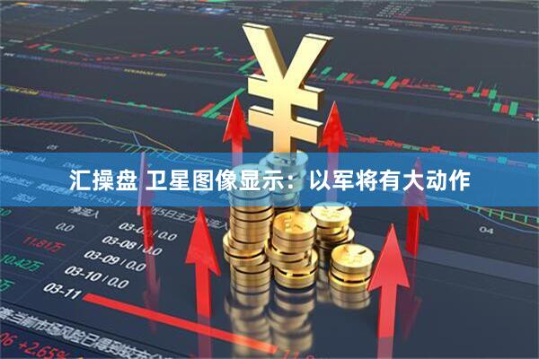 汇操盘 卫星图像显示：以军将有大动作
