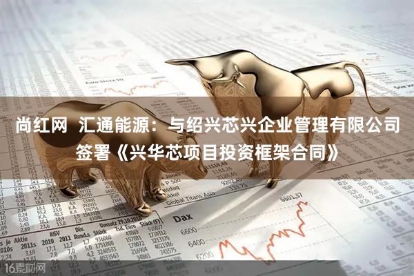 尚红网  汇通能源：与绍兴芯兴企业管理有限公司签署《兴华芯项目投资框架合同》