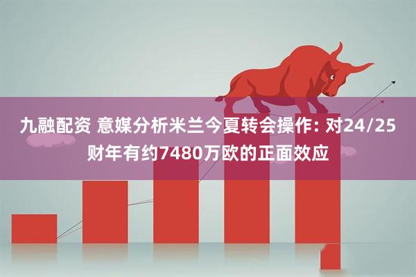 九融配资 意媒分析米兰今夏转会操作: 对24/25财年有约7480万欧的正面效应