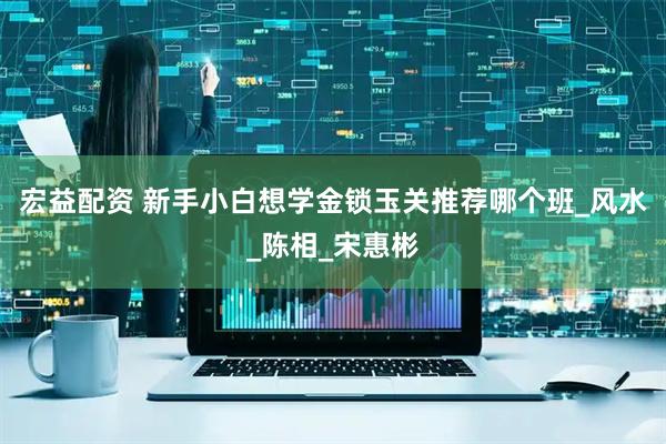 宏益配资 新手小白想学金锁玉关推荐哪个班_风水_陈相_宋惠彬