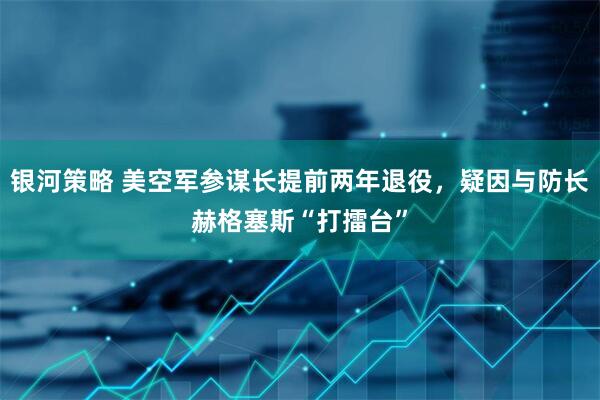 银河策略 美空军参谋长提前两年退役，疑因与防长赫格塞斯“打擂台”