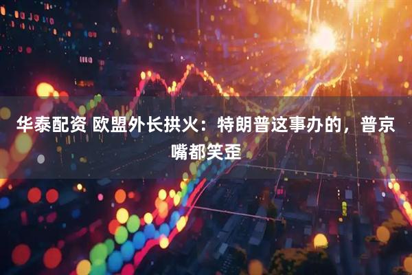 华泰配资 欧盟外长拱火:特朗普这事办的,普京嘴都笑歪