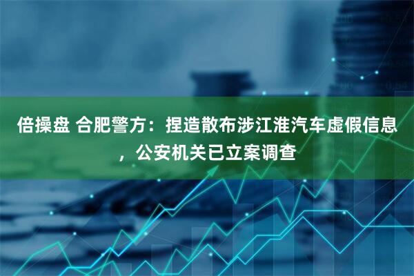 倍操盘 合肥警方：捏造散布涉江淮汽车虚假信息，公安机关已立案调查