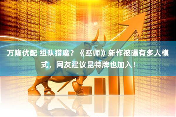 万隆优配 组队猎魔？《巫师》新作被曝有多人模式，网友建议昆特牌也加入！