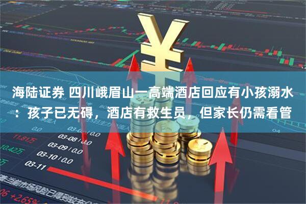 海陆证券 四川峨眉山一高端酒店回应有小孩溺水：孩子已无碍，酒店有救生员，但家长仍需看管