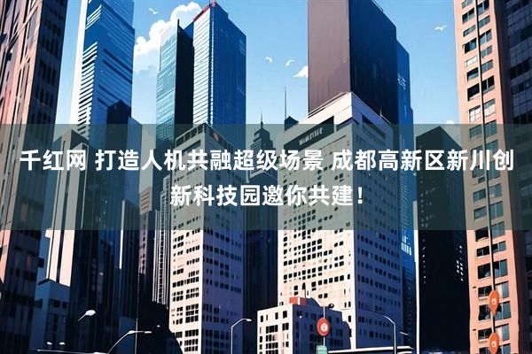 千红网 打造人机共融超级场景 成都高新区新川创新科技园邀你共建！