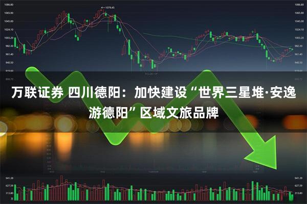 万联证券 四川德阳：加快建设“世界三星堆·安逸游德阳”区域文旅品牌