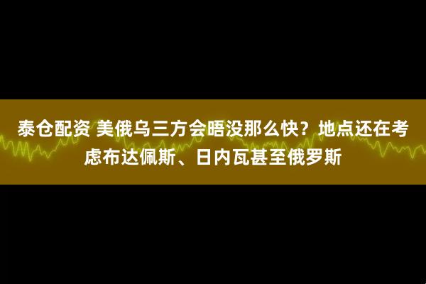 泰仓配资 美俄乌三方会晤没那么快？地点还在考虑布达佩斯、日内瓦甚至俄罗斯
