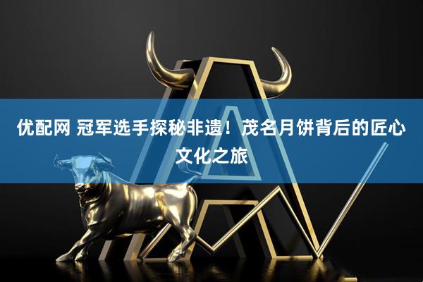 优配网 冠军选手探秘非遗！茂名月饼背后的匠心文化之旅