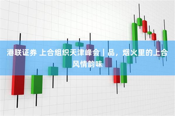 港联证券 上合组织天津峰会｜品，烟火里的上合风情韵味