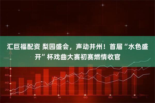 汇巨福配资 梨园盛会，声动并州！首届“水色盛开”杯戏曲大赛初赛燃情收官