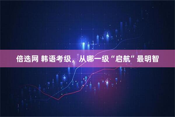 倍选网 韩语考级，从哪一级“启航”最明智