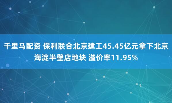 千里马配资 保利联合北京建工45.45亿元拿下北京海淀半壁店地块 溢价率11.95%