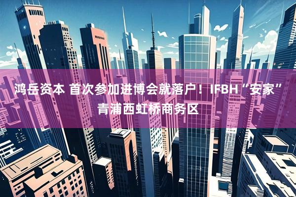鸿岳资本 首次参加进博会就落户!IFBH“安家”青浦西虹桥商务区