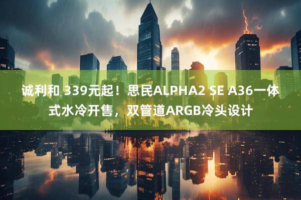诚利和 339元起!思民ALPHA2 SE A36一体式水冷开售,双管道ARGB冷头设计