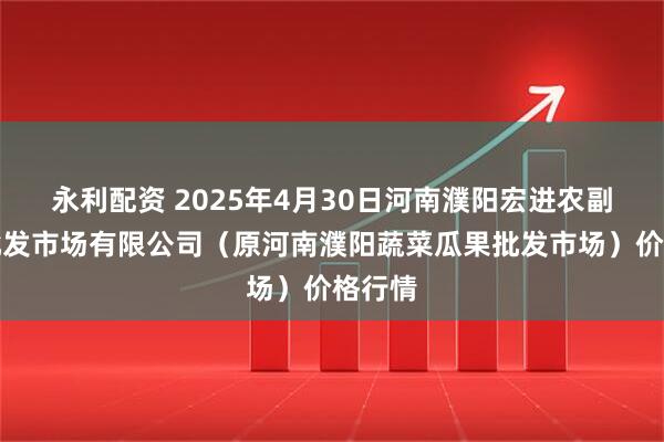 永利配资 2025年4月30日河南濮阳宏进农副产品批发市场有限公司（原河南濮阳蔬菜瓜果批发市场）价格行情